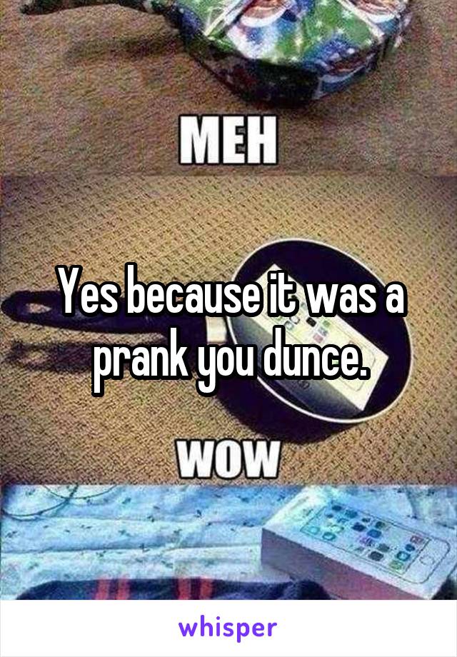 Yes because it was a prank you dunce.