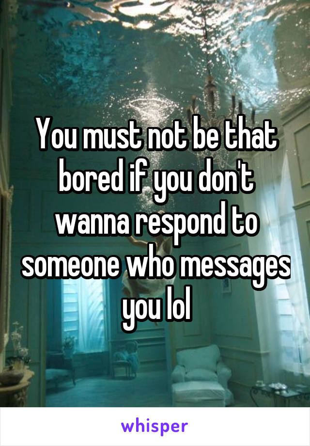 You must not be that bored if you don't wanna respond to someone who messages you lol