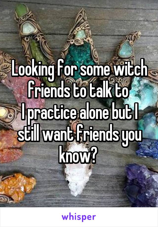 Looking for some witch friends to talk to 
I practice alone but I still want friends you know? 