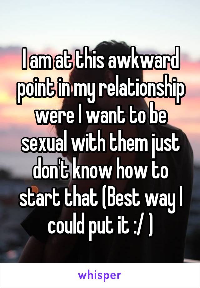 I am at this awkward point in my relationship were I want to be sexual with them just don't know how to start that (Best way I could put it :/ )
