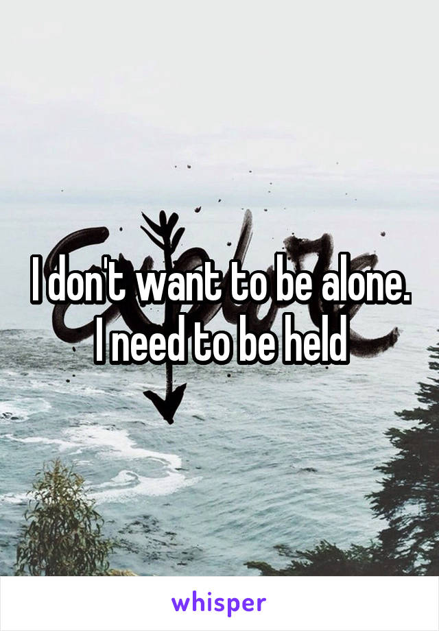 I don't want to be alone. I need to be held