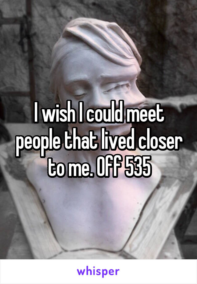 I wish I could meet people that lived closer to me. Off 535