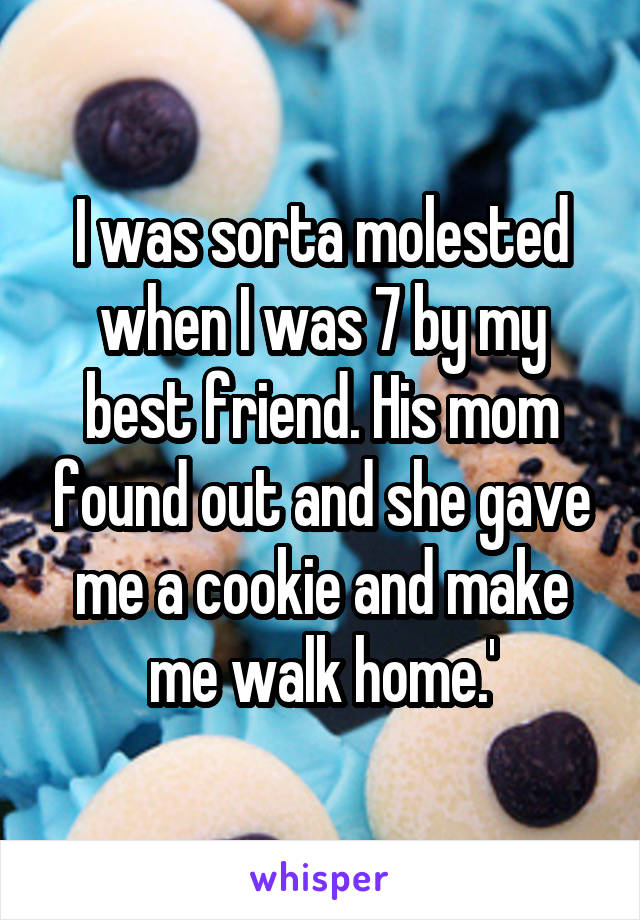 I was sorta molested when I was 7 by my best friend. His mom found out and she gave me a cookie and make me walk home.'