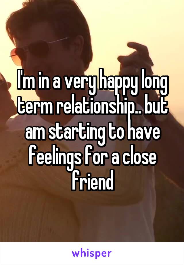 I'm in a very happy long term relationship.. but am starting to have feelings for a close friend