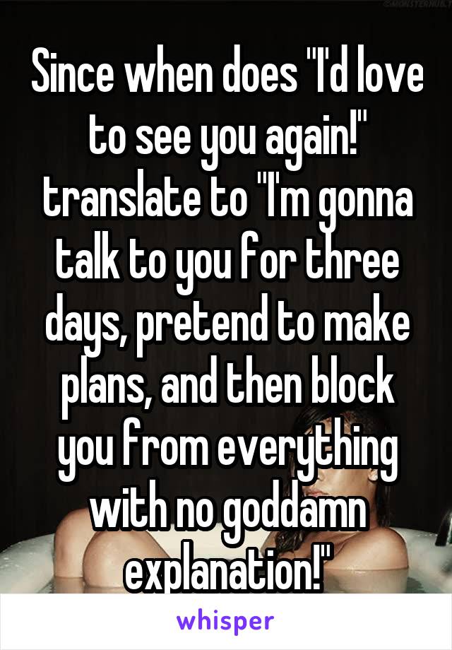 Since when does "I'd love to see you again!" translate to "I'm gonna talk to you for three days, pretend to make plans, and then block you from everything with no goddamn explanation!"
