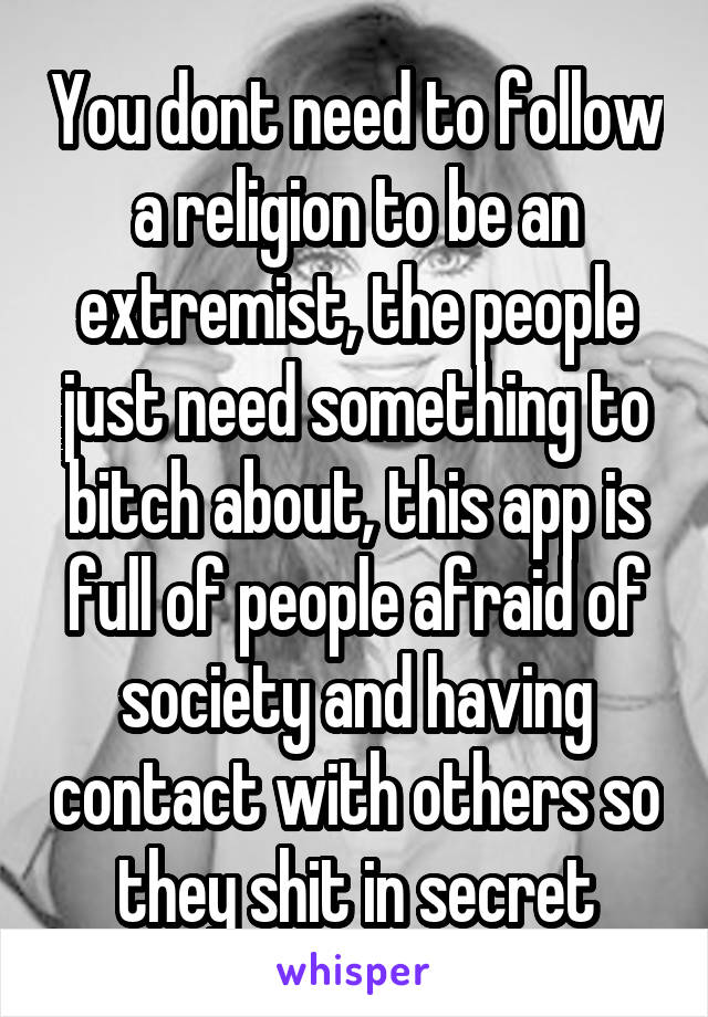 You dont need to follow a religion to be an extremist, the people just need something to bitch about, this app is full of people afraid of society and having contact with others so they shit in secret