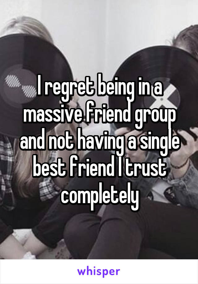 I regret being in a massive friend group and not having a single best friend I trust completely