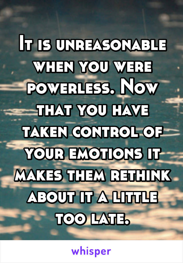 It is unreasonable when you were powerless. Now that you have taken control of your emotions it makes them rethink about it a little too late.