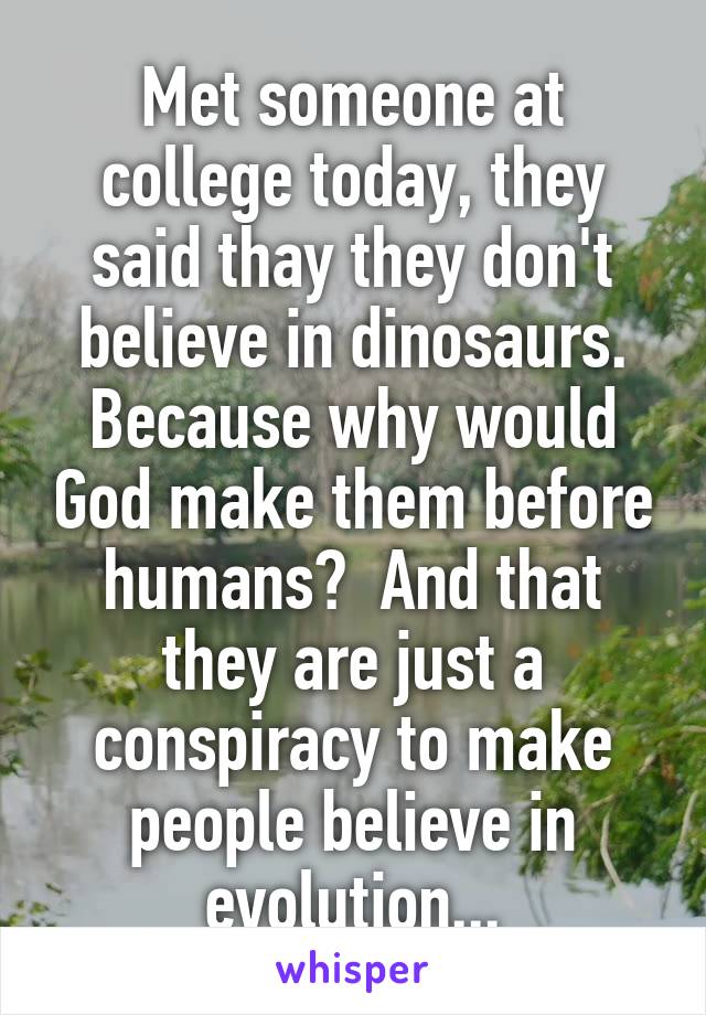 Met someone at college today, they said thay they don't believe in dinosaurs. Because why would God make them before humans?  And that they are just a conspiracy to make people believe in evolution...