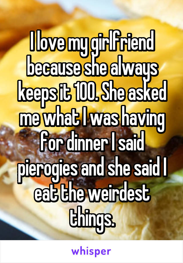 I love my girlfriend because she always keeps it 100. She asked me what I was having for dinner I said pierogies and she said I eat the weirdest things.