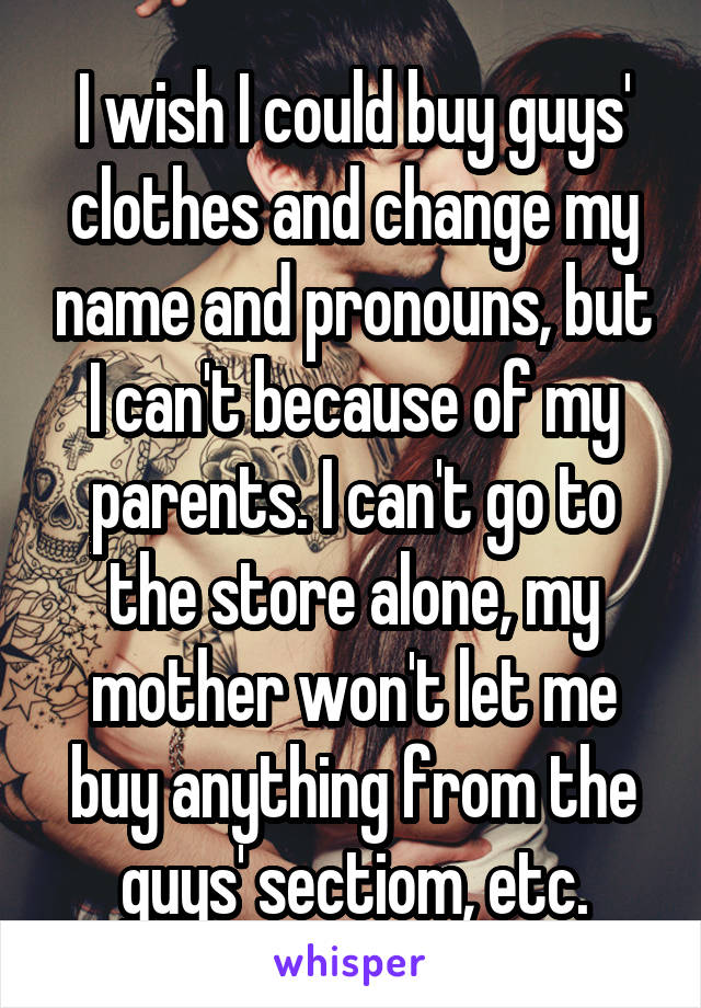 I wish I could buy guys' clothes and change my name and pronouns, but I can't because of my parents. I can't go to the store alone, my mother won't let me buy anything from the guys' sectiom, etc.