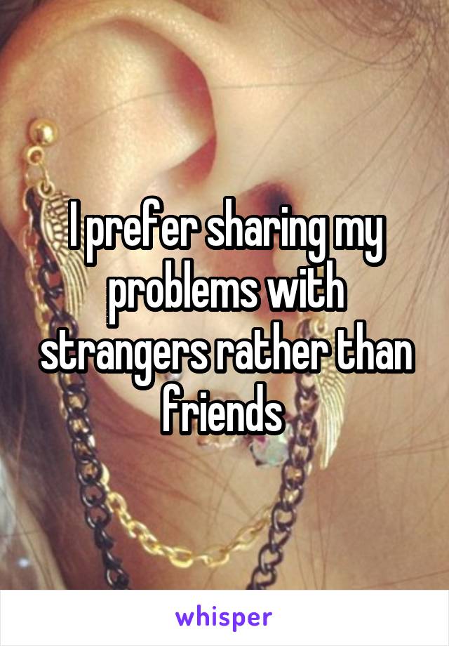 I prefer sharing my problems with strangers rather than friends 