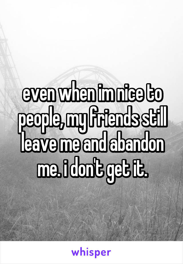 even when im nice to people, my friends still leave me and abandon me. i don't get it.