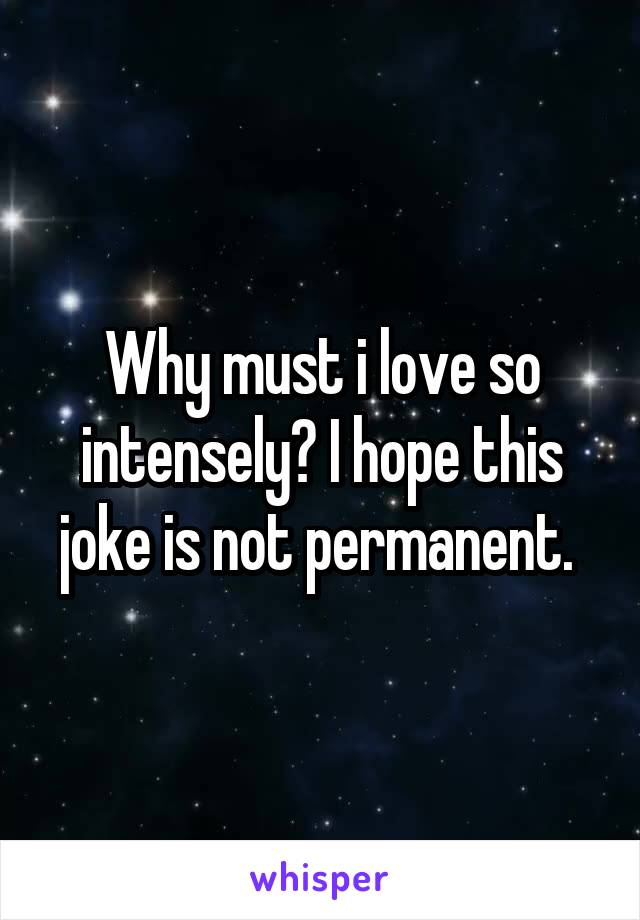 Why must i love so intensely? I hope this joke is not permanent. 