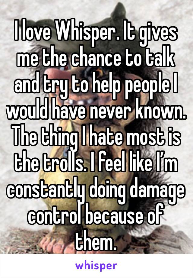 I love Whisper. It gives me the chance to talk and try to help people I would have never known. The thing I hate most is the trolls. I feel like I’m constantly doing damage control because of them. 