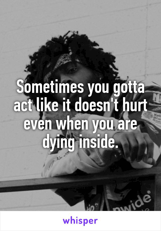 Sometimes you gotta act like it doesn't hurt even when you are dying inside.