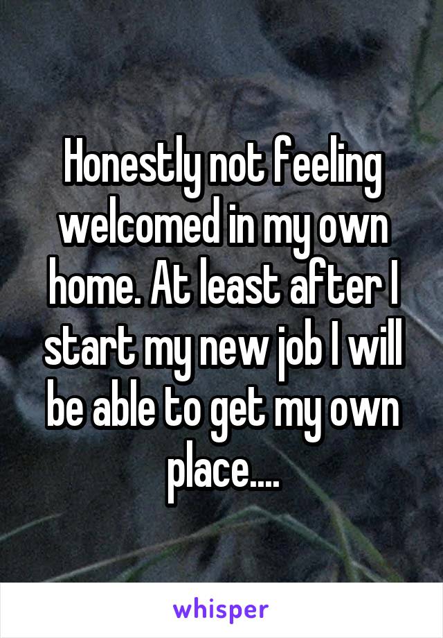 Honestly not feeling welcomed in my own home. At least after I start my new job I will be able to get my own place....