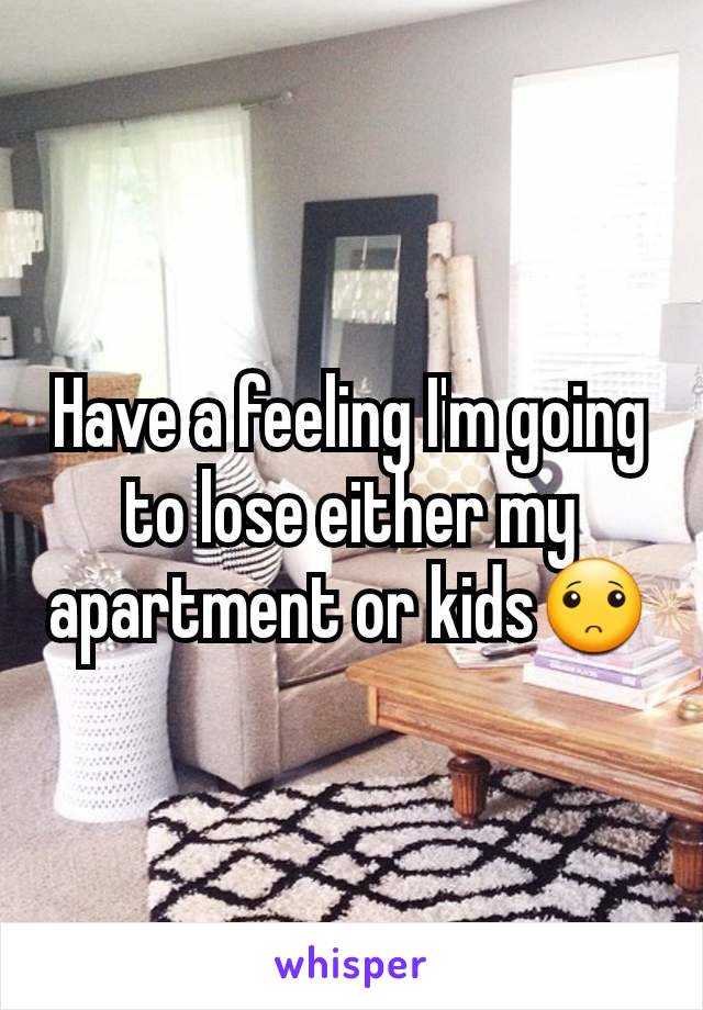 Have a feeling I'm going to lose either my apartment or kids🙁