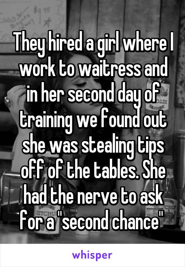 They hired a girl where I work to waitress and in her second day of training we found out she was stealing tips off of the tables. She had the nerve to ask for a "second chance" 