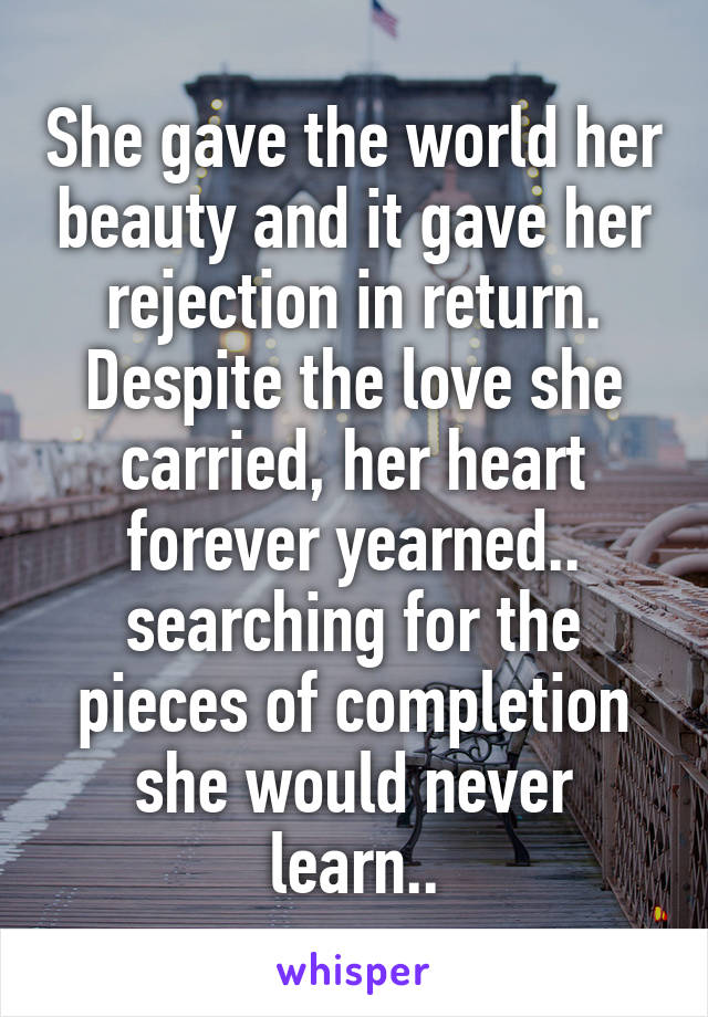 She gave the world her beauty and it gave her rejection in return. Despite the love she carried, her heart forever yearned.. searching for the pieces of completion she would never learn..