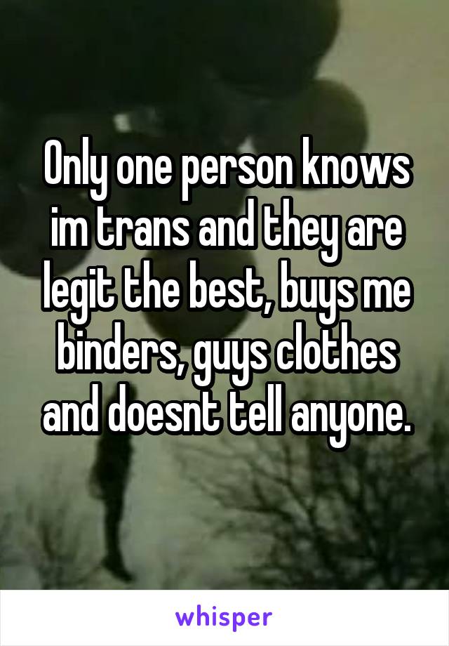 Only one person knows im trans and they are legit the best, buys me binders, guys clothes and doesnt tell anyone.
