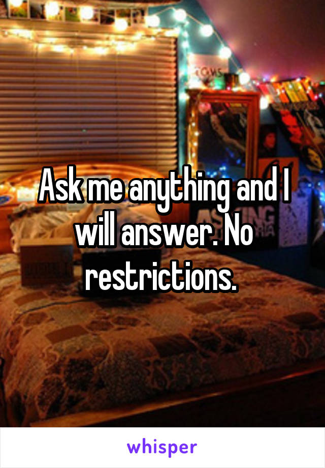 Ask me anything and I will answer. No restrictions. 