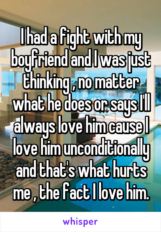 I had a fight with my boyfriend and I was just thinking , no matter what he does or says I'll always love him cause I love him unconditionally and that's what hurts me , the fact I love him.