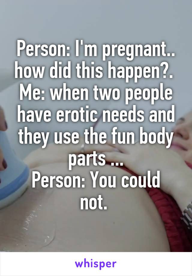 Person: I'm pregnant.. how did this happen?. 
Me: when two people have erotic needs and they use the fun body parts ...
Person: You could not. 
