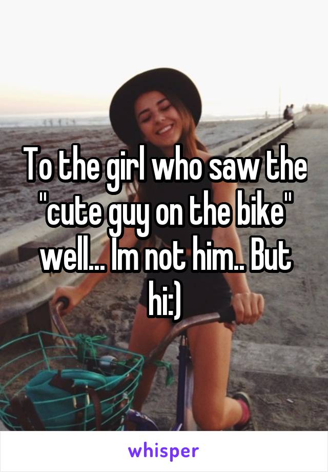 To the girl who saw the "cute guy on the bike" well... Im not him.. But hi:)