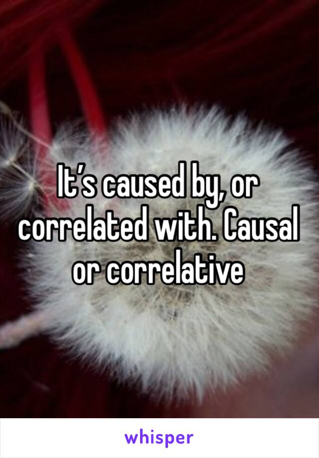 It’s caused by, or correlated with. Causal or correlative