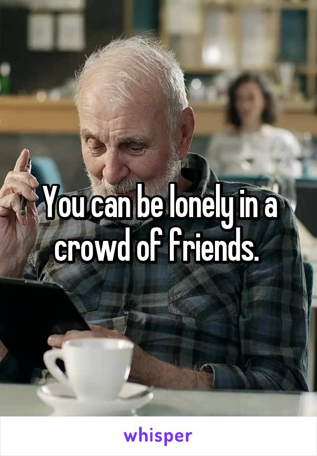 You can be lonely in a crowd of friends. 
