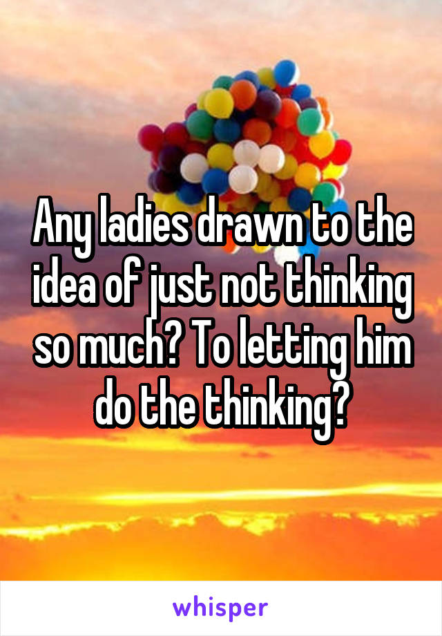Any ladies drawn to the idea of just not thinking so much? To letting him do the thinking?