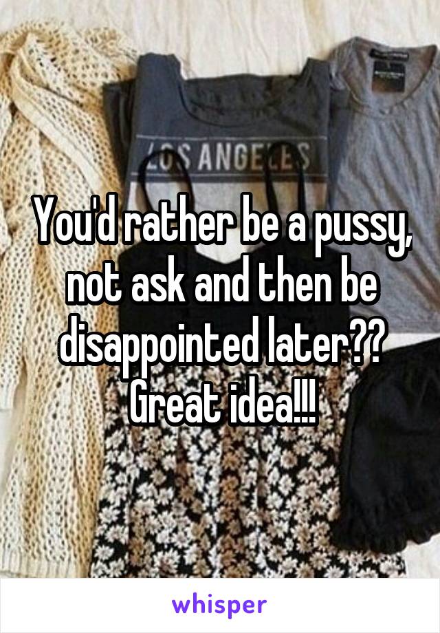 You'd rather be a pussy, not ask and then be disappointed later??
Great idea!!!
