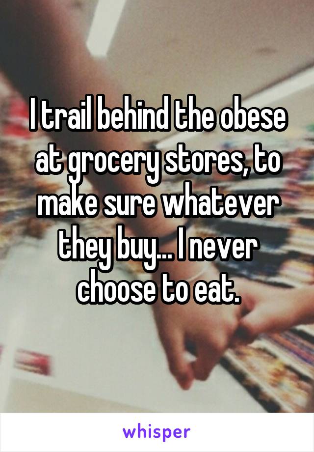 I trail behind the obese at grocery stores, to make sure whatever they buy... I never choose to eat.

