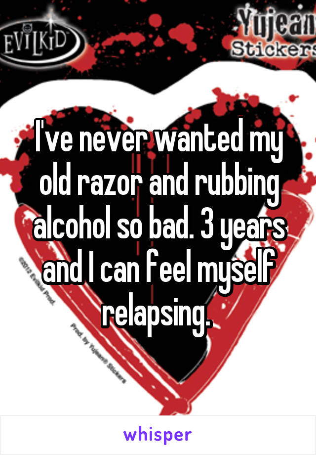 I've never wanted my old razor and rubbing alcohol so bad. 3 years and I can feel myself relapsing. 