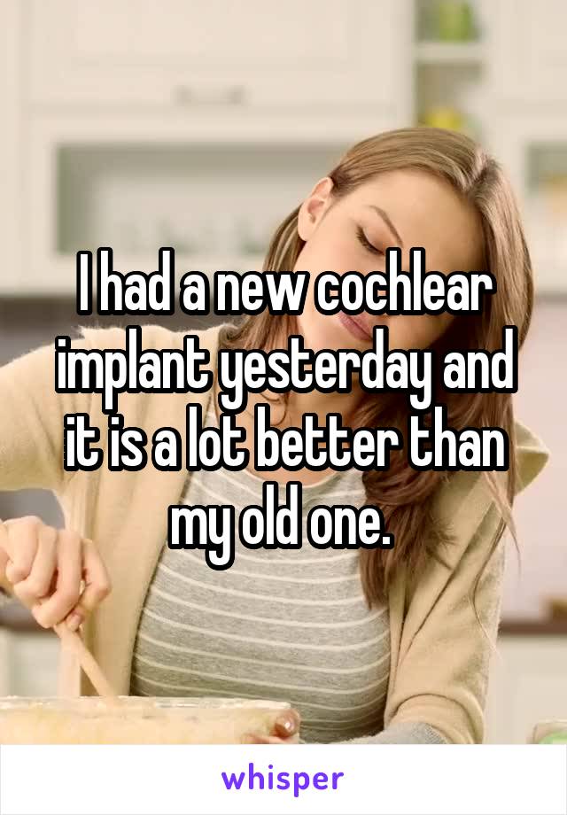 I had a new cochlear implant yesterday and it is a lot better than my old one. 