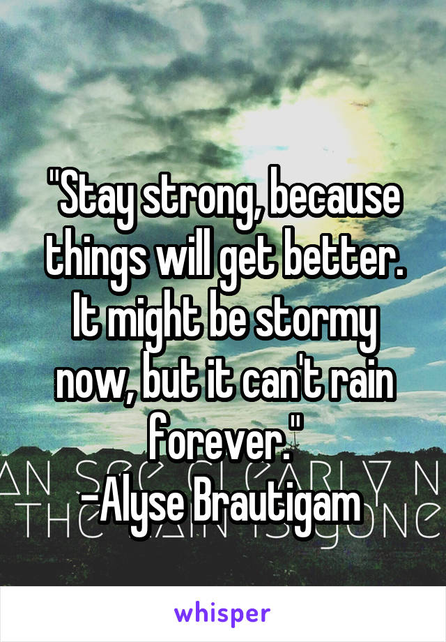 
"Stay strong, because things will get better. It might be stormy now, but it can't rain forever."
-Alyse Brautigam 