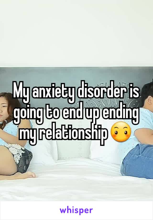 My anxiety disorder is going to end up ending my relationship😶