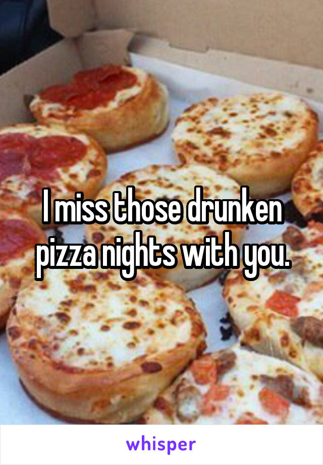 I miss those drunken pizza nights with you.