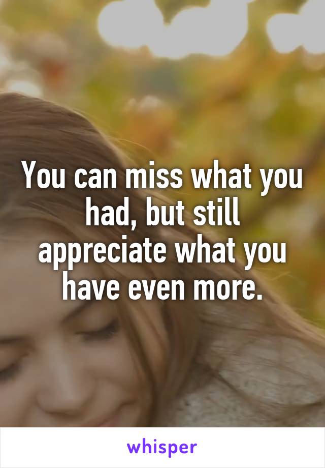 You can miss what you had, but still appreciate what you have even more.
