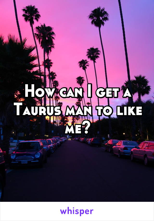 How can I get a Taurus man to like me?