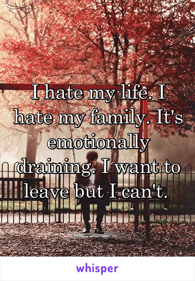 I hate my life. I hate my family. It's emotionally draining. I want to leave but I can't. 