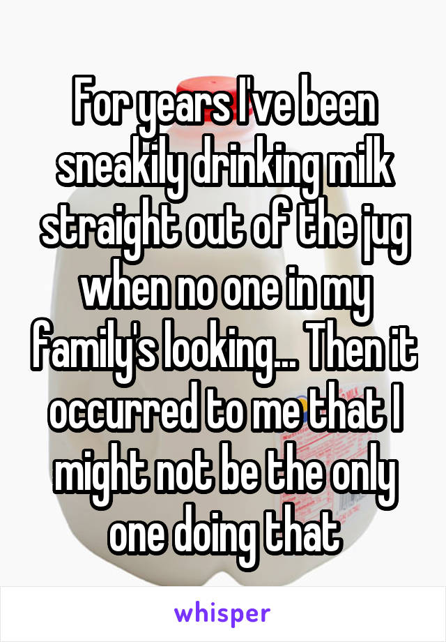 For years I've been sneakily drinking milk straight out of the jug when no one in my family's looking... Then it occurred to me that I might not be the only one doing that