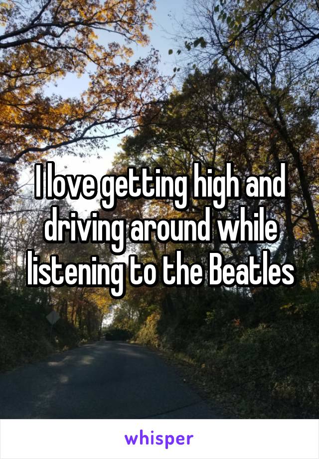 I love getting high and driving around while listening to the Beatles