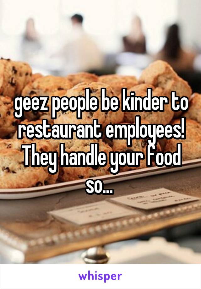 geez people be kinder to restaurant employees! They handle your food so... 