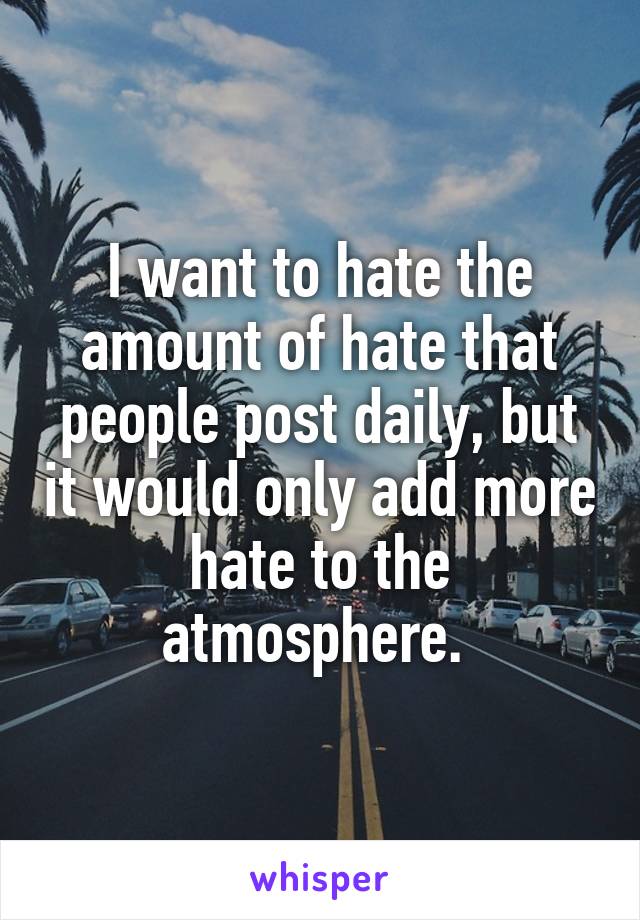 I want to hate the amount of hate that people post daily, but it would only add more hate to the atmosphere. 