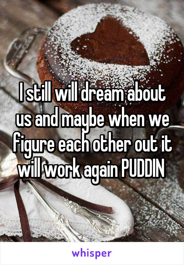 I still will dream about us and maybe when we figure each other out it will work again PUDDIN 