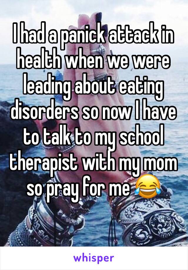 I had a panick attack in health when we were leading about eating disorders so now I have to talk to my school therapist with my mom so pray for me 😂