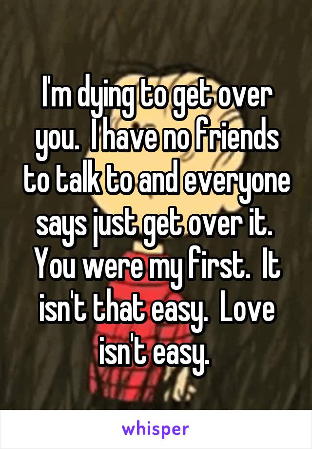 I'm dying to get over you.  I have no friends to talk to and everyone says just get over it.  You were my first.  It isn't that easy.  Love isn't easy. 