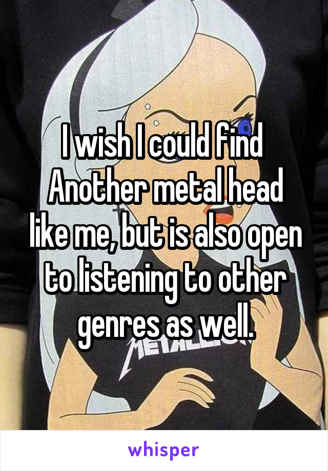 I wish I could find 
Another metal head like me, but is also open to listening to other genres as well.